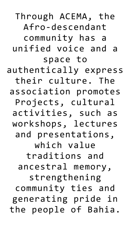 Through ACEMA, the Afro-descendant community has a unified voice and a space to authentically express their culture. The association promotes Projects, cultural activities, such as workshops, lectures and presentations, which value traditions and ancestral memory, strengthening community ties and generating pride in the people of Bahia.  Through ACEMA, the Afro-descendant community has a unified voice and a space to authentically express their culture. The association promotes Projects, cultural activities, such as workshops, lectures and presentations, which value traditions and ancestral memory, strengthening community ties and generating pride in the people of Bahia.