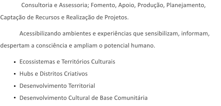 Consultoria e Assessoria; Fomento, Apoio, Produção, Planejamento, Captação de Recursos e Realização de Projetos. Acessibilizando ambientes e experiências que sensibilizam, informam, despertam a consciência e ampliam o potencial humano. Ecossistemas e Territórios CulturaisHubs e Distritos CriativosDesenvolvimento TerritorialDesenvolvimento Cultural de Base Comunitária