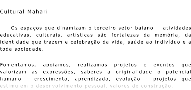 Cultural Mahari Os espaços que dinamizam o terceiro setor baiano -  atividades educativas, culturais, artísticas são fortalezas da memória, da identidade que trazem e celebração da vida, saúde ao indivíduo e a toda sociedade. Fomentamos, apoiamos, realizamos projetos e eventos que valorizam as expressões, saberes a originalidade o potencial humano - crescimento, aprendizado, evolução - projetos que estimulem o desenvolvimento pessoal, valores de construção.